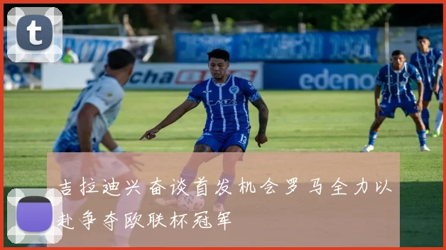 吉拉迪兴奋谈首发机会罗马全力以赴争夺欧联杯冠军