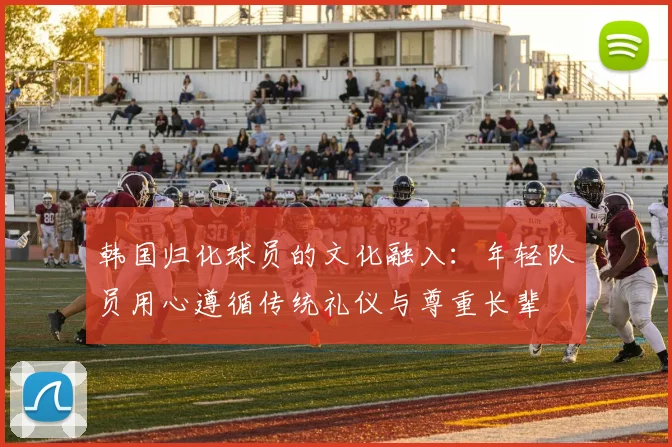 韩国归化球员的文化融入：年轻队员用心遵循传统礼仪与尊重长辈