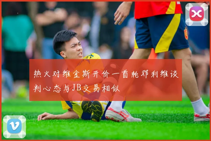 热火对维金斯开价一首轮邓利维谈判心态与JB交易相似
