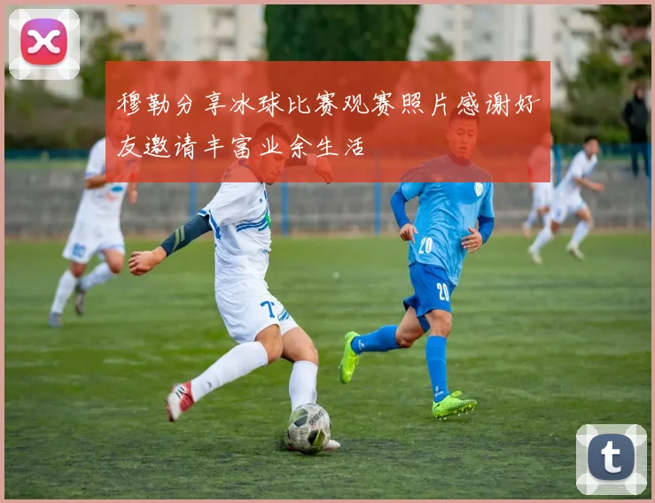 穆勒分享冰球比赛观赛照片感谢好友邀请丰富业余生活