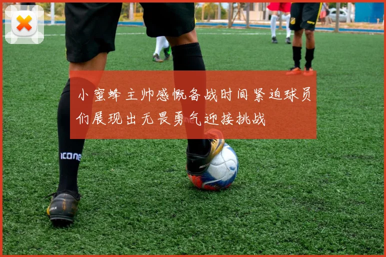 小蜜蜂主帅感慨备战时间紧迫球员们展现出无畏勇气迎接挑战