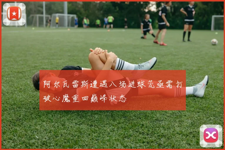 阿尔瓦雷斯遭遇八场进球荒亟需打破心魔重回巅峰状态
