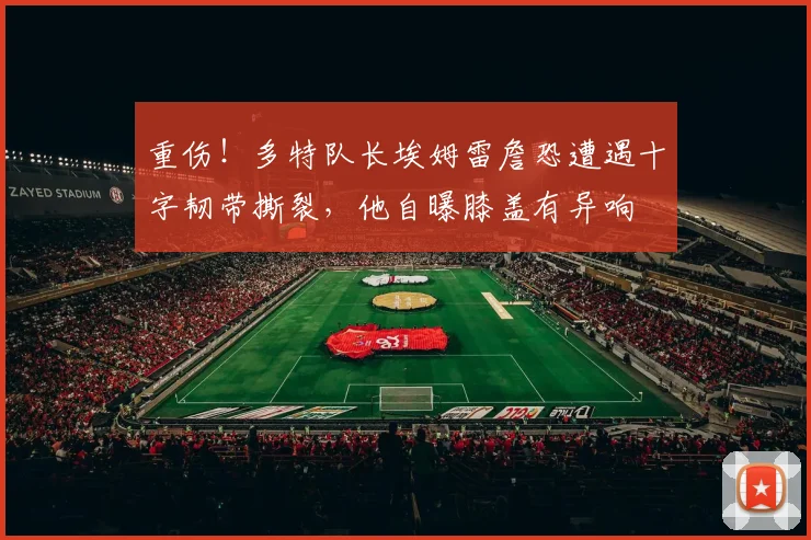 重伤！多特队长埃姆雷詹恐遭遇十字韧带撕裂，他自曝膝盖有异响