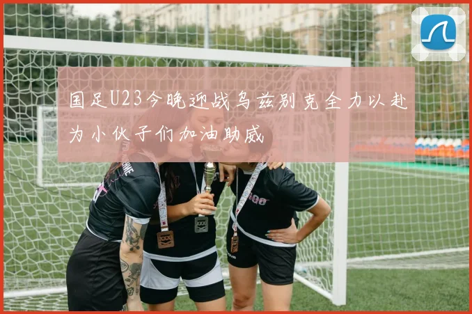 国足U23今晚迎战乌兹别克全力以赴为小伙子们加油助威