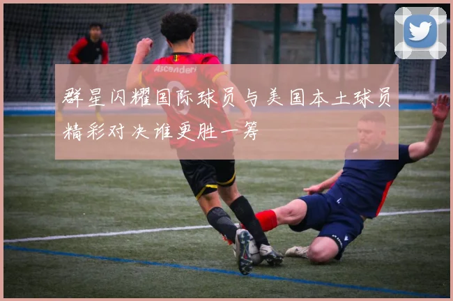 群星闪耀国际球员与美国本土球员精彩对决谁更胜一筹