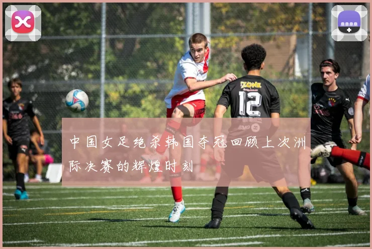 中国女足绝杀韩国夺冠回顾上次洲际决赛的辉煌时刻