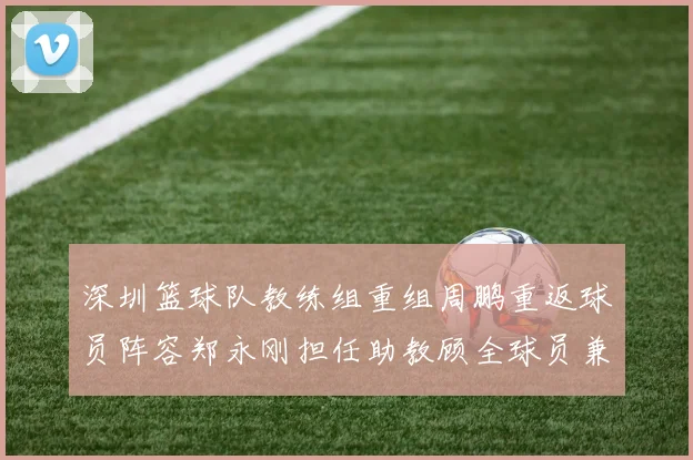 深圳篮球队教练组重组周鹏重返球员阵容郑永刚担任助教顾全球员兼任助教