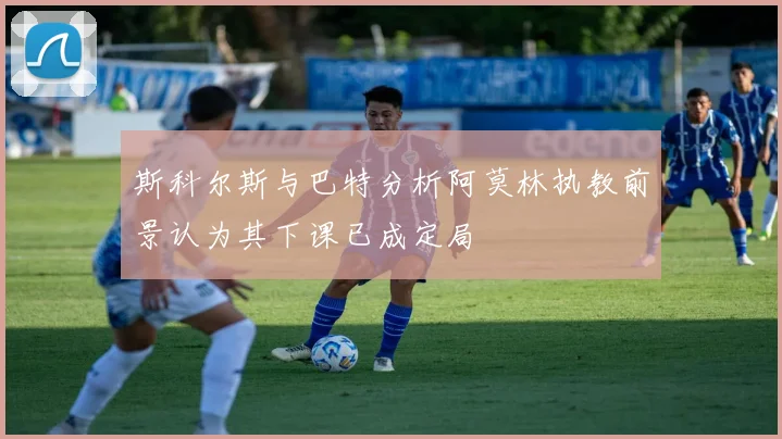 斯科尔斯与巴特分析阿莫林执教前景认为其下课已成定局