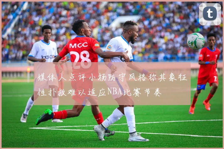 媒体人点评小杨防守风格称其象征性扑救难以适应NBA比赛节奏