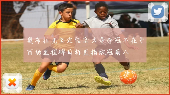 奥布拉克坚定信念力争夺冠不在乎百场里程碑目标直指欧冠前八