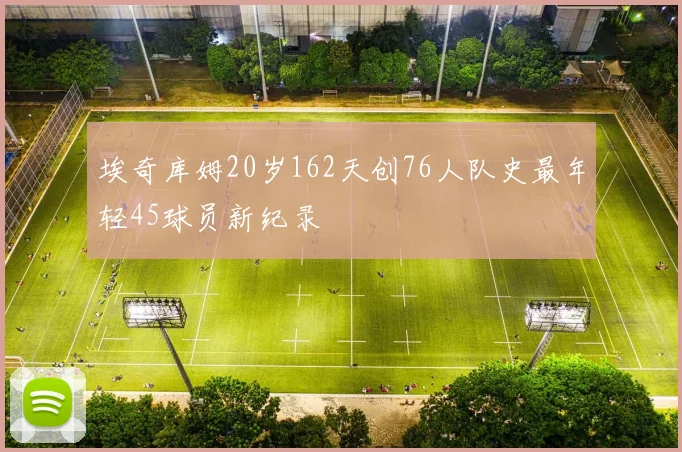 埃奇库姆20岁162天创76人队史最年轻45球员新纪录