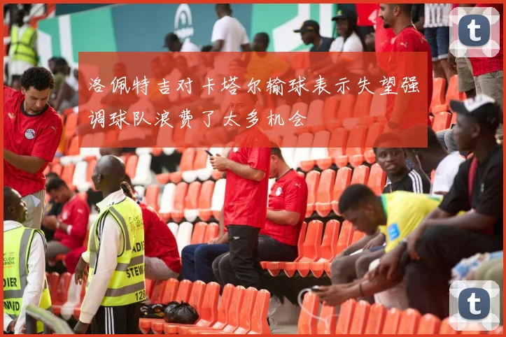 洛佩特吉对卡塔尔输球表示失望强调球队浪费了太多机会