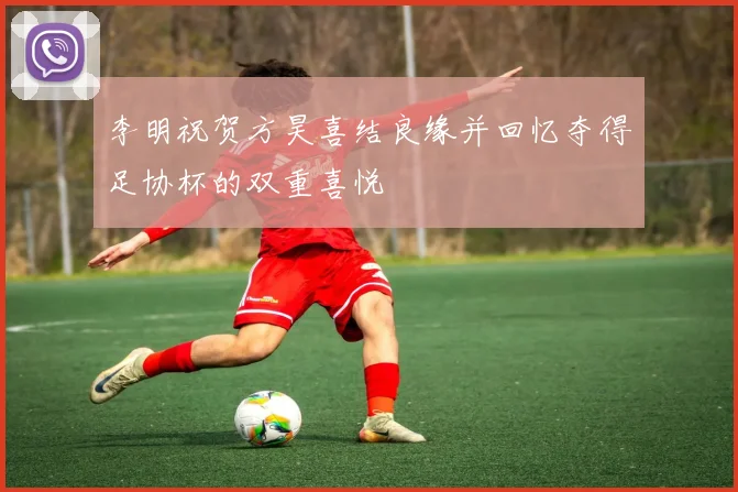 李明祝贺方昊喜结良缘并回忆夺得足协杯的双重喜悦