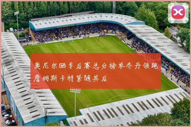 奥尼尔晒季后赛总分榜单乔丹领跑詹姆斯卡特紧随其后