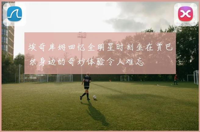 埃奇库姆回忆全明星时刻坐在贾巴尔身边的奇妙体验令人难忘