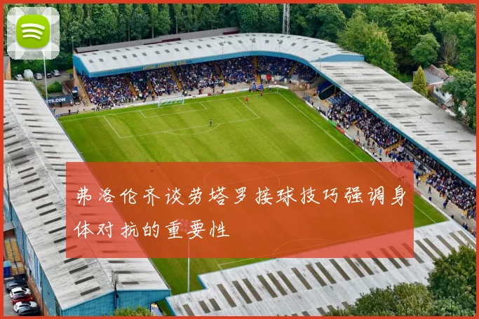 弗洛伦齐谈劳塔罗接球技巧强调身体对抗的重要性