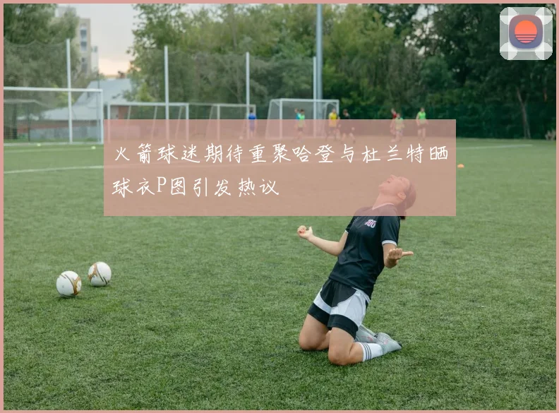 火箭球迷期待重聚哈登与杜兰特晒球衣P图引发热议