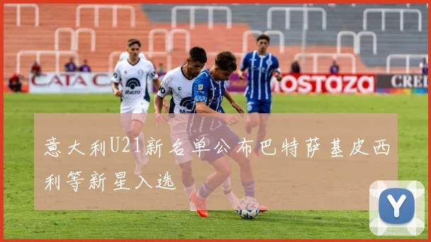 意大利U21新名单公布巴特萨基皮西利等新星入选