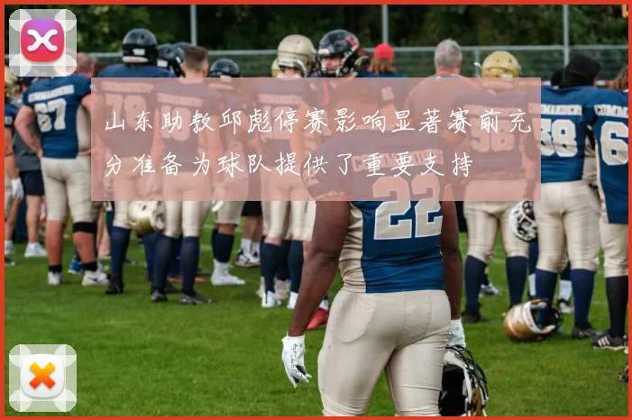 山东助教邱彪停赛影响显著赛前充分准备为球队提供了重要支持