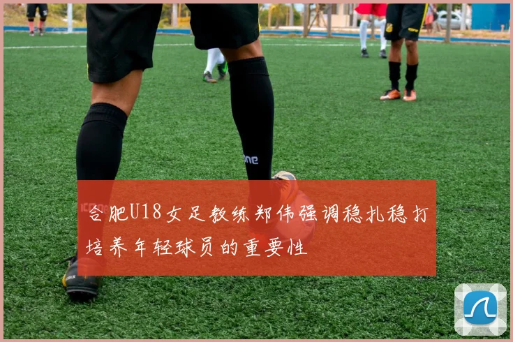 合肥U18女足教练郑伟强调稳扎稳打培养年轻球员的重要性