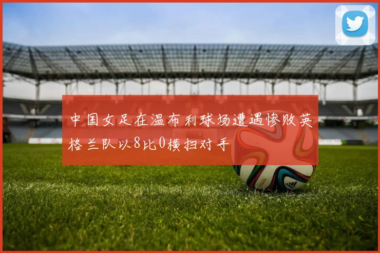 中国女足在温布利球场遭遇惨败英格兰队以8比0横扫对手