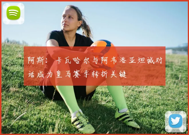 阿斯：卡瓦哈尔与阿韦洛亚坦诚对话成为皇马赛季转折关键