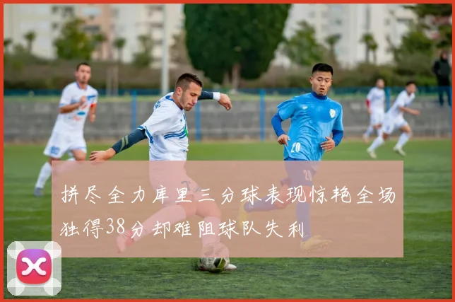 拼尽全力库里三分球表现惊艳全场独得38分却难阻球队失利