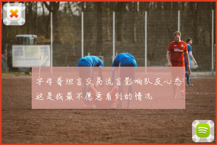 字母哥坦言交易流言影响队友心态这是我最不愿意看到的情况