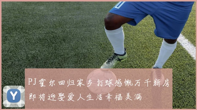 PJ霍尔回归家乡打球感慨万千新房即将迎娶爱人生活幸福美满