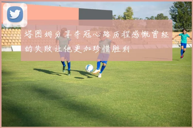 塔图姆分享夺冠心路历程感慨曾经的失败让他更加珍惜胜利
