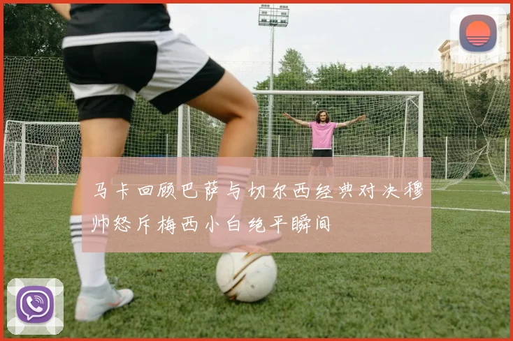 马卡回顾巴萨与切尔西经典对决穆帅怒斥梅西小白绝平瞬间