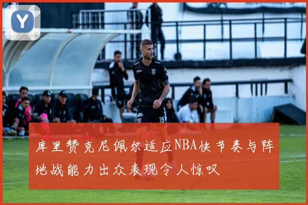 库里赞克尼佩尔适应NBA快节奏与阵地战能力出众表现令人惊叹