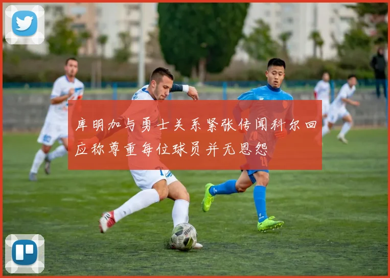 库明加与勇士关系紧张传闻科尔回应称尊重每位球员并无恩怨