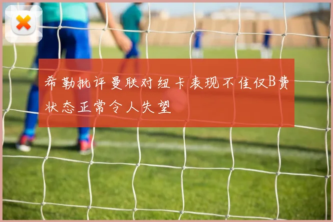 希勒批评曼联对纽卡表现不佳仅B费状态正常令人失望
