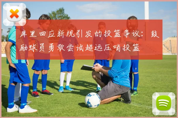 库里回应新规引发的投篮争议：鼓励球员勇敢尝试超远压哨投篮