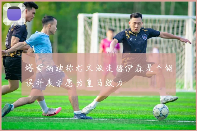 塔奇纳迪称尤文放走赫伊森是个错误并表示愿为皇马效力