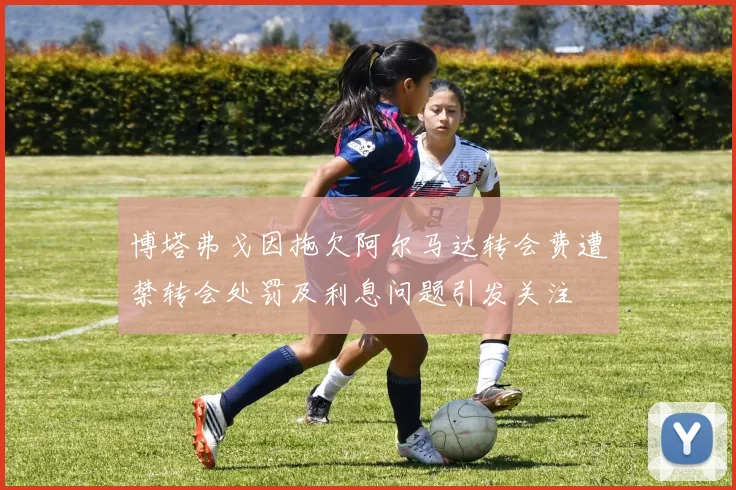 博塔弗戈因拖欠阿尔马达转会费遭禁转会处罚及利息问题引发关注