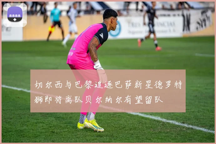 切尔西与巴黎追逐巴萨新星德罗特狮即将离队贝尔纳尔有望留队