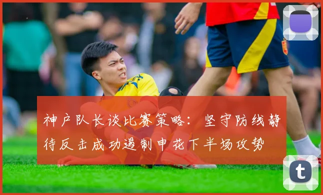 神户队长谈比赛策略：坚守防线静待反击成功遏制申花下半场攻势